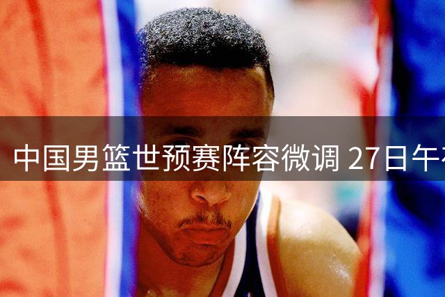 中国男篮世预赛阵容微调 27日午夜迎战卡塔尔东道主