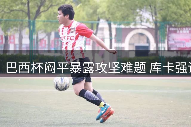 巴西杯闷平暴露攻坚难题 库卡强调内马尔核心作用不可替代