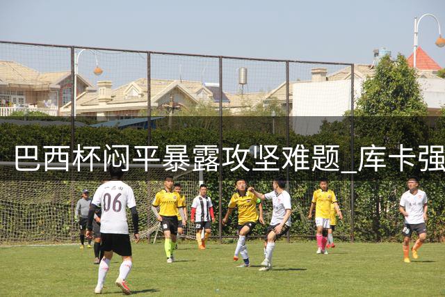 巴西杯闷平暴露攻坚难题 库卡强调内马尔核心作用不可替代