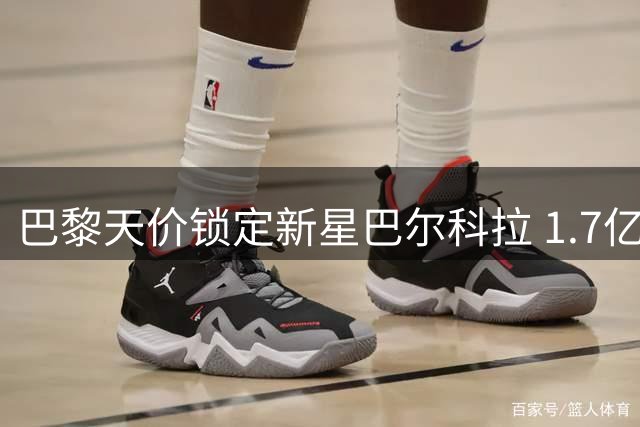 巴黎天价锁定新星巴尔科拉 1.7亿欧元标价吓退潜在买家