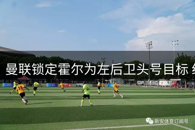 曼联锁定霍尔为左后卫头号目标 纽卡换帅成交易关键变量