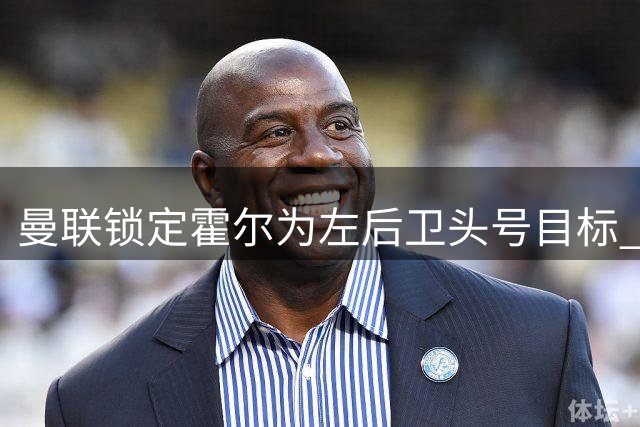 曼联锁定霍尔为左后卫头号目标 纽卡换帅成交易关键变量