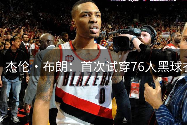 杰伦·布朗：首次试穿76人黑球衣很酷 现在我看起来和老詹一样壮