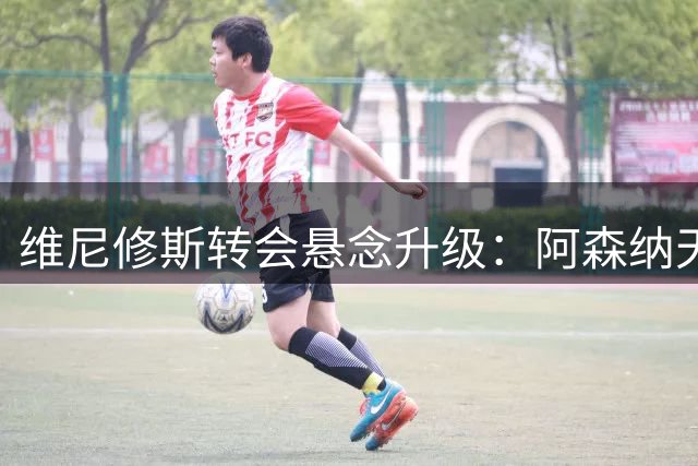 维尼修斯转会悬念升级：阿森纳天价合同撼动皇马防线