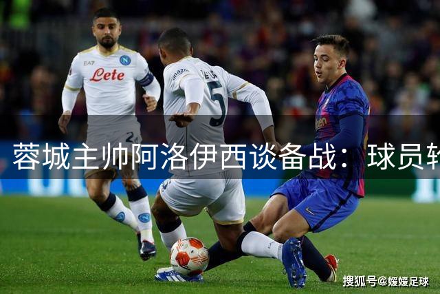 蓉城主帅阿洛伊西谈备战：球员轮换显成效 誓用胜利回报死忠球迷