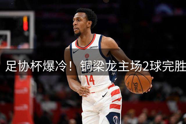足协杯爆冷！铜梁龙主场2球完胜西海岸 杜月徵梅开二度锁定胜局