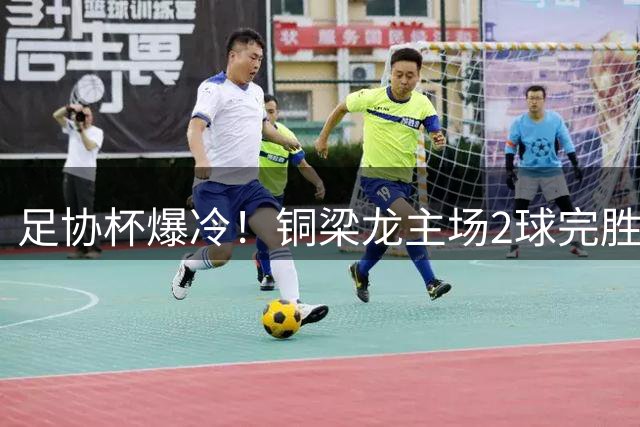 足协杯爆冷！铜梁龙主场2球完胜西海岸 杜月徵梅开二度锁定胜局