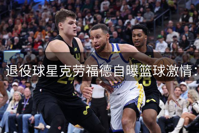 退役球星克劳福德自曝篮球激情：曾弃高薪只为上场机会