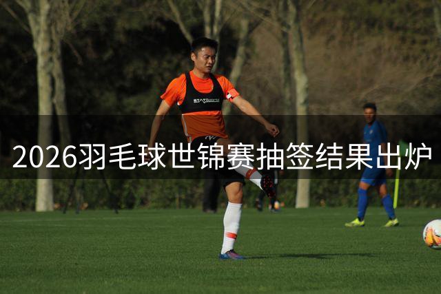 2026羽毛球世锦赛抽签结果出炉 各单项争夺格局初现