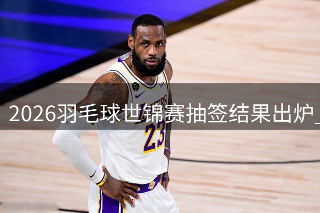 2026羽毛球世锦赛抽签结果出炉 各单项争夺格局初现