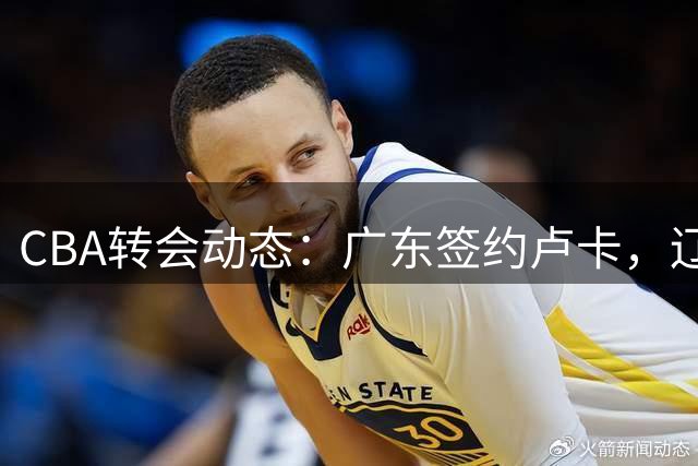 CBA转会动态：广东签约卢卡，辽宁外援到位，山东接触帕克
